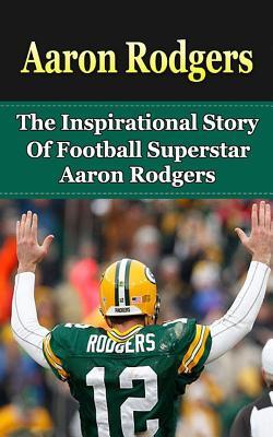 Aaron Rodgers: The Inspirational Story of Football Superstar Aaron Rodgers