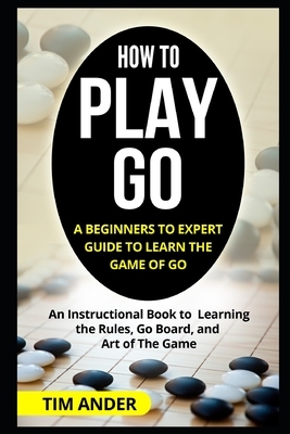 How to Play Go: A Beginners to Expert Guide to Learn The Game of Go: An Instructional Book to Learning the Rules, Go Board, and Art of