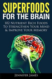Superfoods for the Brain: 102 Nutrient Rich Foods To Strengthen Your Mind & Improve Your Memory