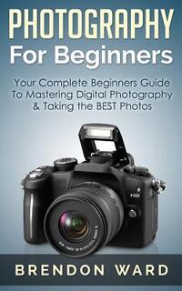 Photography for Beginners: Your Complete Beginners Guide to Mastering Digital Photography & Taking the Best Photos
