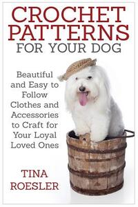 Crochet Patterns for Your Dog: Beautiful and Easy to Follow Clothes and Accessories to Craft for Your Loyal Loved Ones