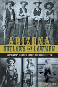 Arizona Outlaws and Lawmen: Gunslingers, Bandits, Heroes and Peacekeepers